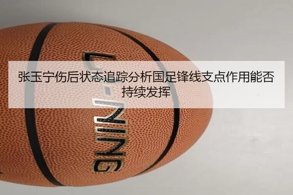张玉宁伤后状态追踪分析国足锋线支点作用能否持续发挥